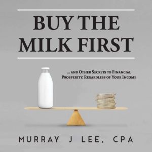 Buy the Milk First: ... and Other Secrets to Financial Prosperity, Regardless of Your Income, Murray J Lee