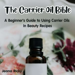 The Carrier Oil Bible: A Beginner's Guide to Using Carrier Oils in Beauty Recipes, Jeana Ricky