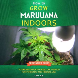 How to Grow Marijuana Indoors: Beginner's Guide to Growing Indoor Weed Cultivation for Personal and Medical Use, Aras Bob