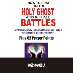 How To Pray In The Holy Ghost And Win All Battles: An Uncommon Way To Spiritual Deliverance, Healing, Breakthrough, Blessings And Favor, Moses Omojola