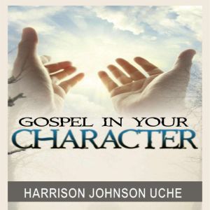 Gospel In Your Character: Living Totally In Christ's Nature On Earth, Harrison Johnson Uche