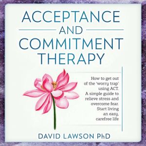 Acceptance and Commitment Therapy: How to get out of the worry trap using ACT. A simple guide to relieve stress and overcome fear. Start living an easy, carefree life, David Lawson PhD
