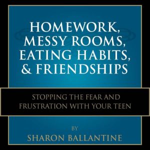 Homework, Messy Rooms, Eating Habits, and Friendships: Stopping the Fear and Frustration with Your Teen, Sharon Ballantine