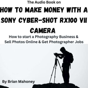 The Audio Book on How to Make Money with a Sony Cyber-shot RX100 VII Camera: How to start a Photography Business & Sell Photos Online & Get Photographer Jobs, Brian Mahoney