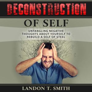 Deconstruction Of Self: Untangling Negative Thoughts About Yourself To Rebuild A Self Of Steel, Landon T. Smith