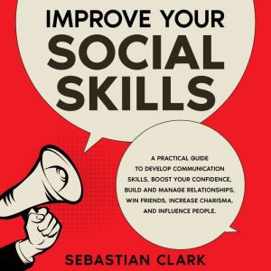 Improve Your Social Skills: A Practical Guide to Develop Communication Skills, Boost Your Confidence, Build and Manage Relationships, Win Friends, Increase Charisma, and Influence People., Sebastian Clark