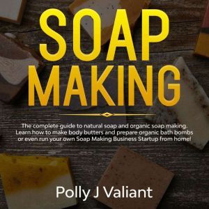 Soap Making: The Complete Guide to Natural Soap and Organic Soap Making. Learn How to Make Body Butters and Prepare Organic Bath Bombs or even Run your own Soap Making Business Startup from Home!, Polly J Valiant