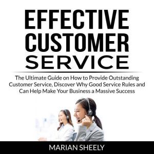Effective Customer Service: The Ultimate Guide on How to Provide Outstanding Customer Service, Discover Why Good Service Rules and Can Help Make Your Business a Massive Success, Marian Sheely