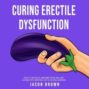 Curing Erectile Dysfunction - How to Get Rock Hard Erections and Last Longer With Exercises, Diet & Natural Remedies, Jason Brown