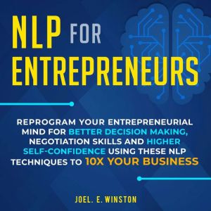NLP for Entrepreneurs: Reprogram Your Entrepreneurial Mind for Better Decision Making, Negotiation Skills and Higher Self-Confidence Using these NLP Techniques to 10X Your Business, Joel E. Winston
