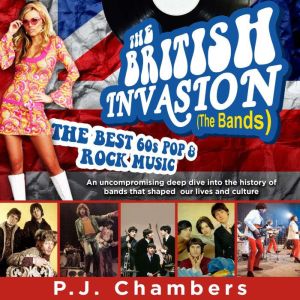 The British Invasion (The Bands) - the best 60s pop & rock music: An Uncompromising Deep Dive Into the History of Bands That Shaped Our Lives and Culture, PJ Chambers