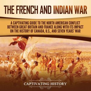 The French and Indian War: A Captivating Guide to the North American Conflict between Great Britain and France along with Its Impact on the History of Canada, the US, and the Seven Years' War, Captivating History