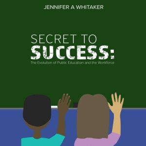 Secret to Success:: The Evolution of Public Education and the Workforce, Jennifer A Whitaker