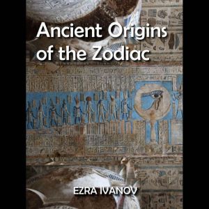 Ancient Origins of the Zodiac: Investigating the Sacred Cosmology of Egypt, EZRA IVANOV