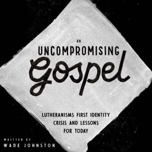 An Uncompromising Gospel: Lutheranism's First Identity Crisis and Lessons for Today, Wade Johnston