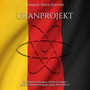 Uranprojekt: The History and Legacy of Nazi Germany's Nuclear Weapons Program during World War II, Charles River Editors