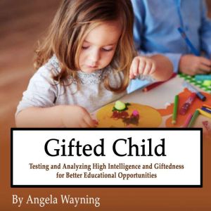 Gifted Child: Testing and Analyzing High Intelligence and Giftedness for Better Educational Opportunities, Angela Wayning