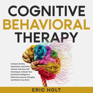 Cognitive Behavioral Therapy: Conquer Anxiety, Depression, and Panic Attacks with Easy CBT Techniques to Boost Your Emotional Intelligence, Eliminate Intrusive Thoughts, and Rewire Your Brain, Eric Holt