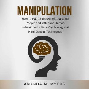 Manipulation: How to Master the Art of Analyzing People and Influence Human Behavior with Dark Psychology and Mind Control Techniques, Amanda M. Myers