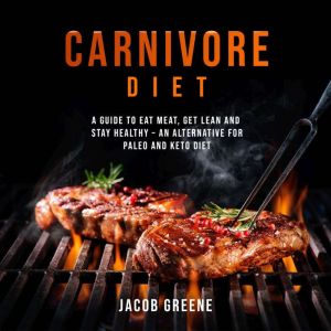 Carnivore Diet: A Guide to Eat Meat, Get Lean, and Stay Healthy an Alternative for Paleo and Keto Diet, Jacob Greene