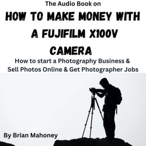 The Audio Book on How To Make Money With A Fujifilm X100V: How to start a Photography Business & Sell Photos Online & Get Photographer Jobs, Brian Mahoney