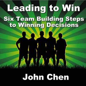 Leading to Win: Six Team Building Steps to Winning Decisions, John Chen