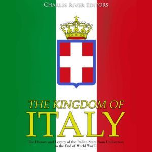 Kingdom of Italy, The: The History and Legacy of the Italian State from Unification to the End of World War II, Charles River Editors
