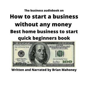 The business audiobook on How to start a business without any money: Best home business to start quick... beginners book, Brian Mahoney