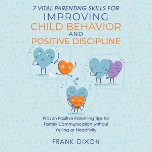 7 Vital Parenting Skills for Improving Child Behavior and Positive Discipline: Proven Positive Parenting Tips for Family Communication without Yelling or Negativity, Frank Dixon
