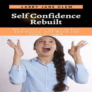 Self Confidence Rebuilt: The Science of Improving Your Self-Esteem, Self-Worth and Inner-Strength, Larry Jane Clew