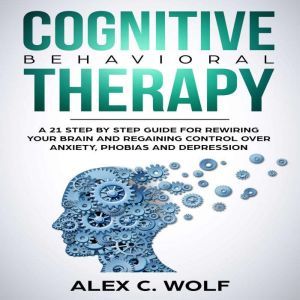Cognitive Behavioral Therapy: A 21 Step by Step Guide for Rewiring your Brain and Regaining Control Over Anxiety, Phobias, and Depression, Alex C. Wolf