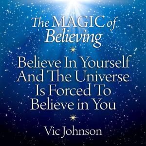 The Magic of Believing: Believe in Yourself and the Universe Is Forced to Believe in You, Vic Johnson