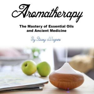 Aromatherapy: The Mastery of Essential Oils and Ancient Medicine, Stacey Wagners