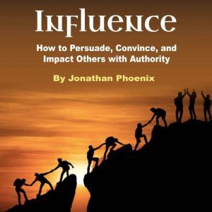 Influence: How to Persuade, Convince, and Impact Others with Authority, Jonathan Phoenix