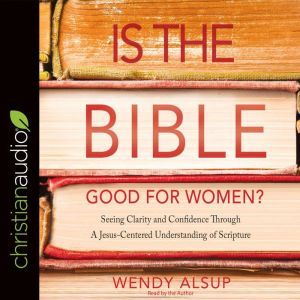 Is the Bible Good for Women?: Seeking Clarity and Confidence Through a Jesus-Centered Understanding of Scripture, Wendy Alsup