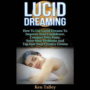 Lucid Dreaming: How To Use Lucid Dreams To Improve Your Confidence, Conquer Your Fears, Solve Your Problems And Tap Into Your Creative Genius, Ken Talley
