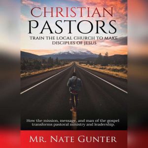 Christian Pastors, Train the Local Church to Make Disciples of Jesus: How the mission, message, and man of the gospel transforms pastoral ministry and leadership., Mr. Nate Gunter