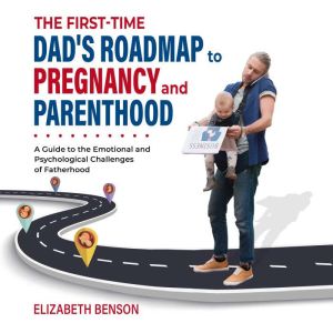 The First-Time Dad's Roadmap to Pregnancy and Parenthood: A Guide to the Emotional and Psychological Challenges of Fatherhood, Elizabeth Benson