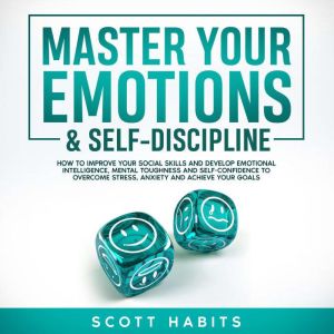 Master Your Emotions & Self-Discipline: How to Improve Your Social Skills and Develop Emotional Intelligence, Mental Toughness and Self - Confidence to Overcome Stress, Anxiety and Achieve Your Goals, Scott Habits
