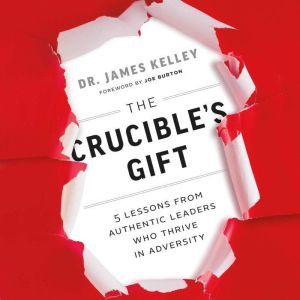 The Crucible's Gift: 5 Lessons from Authentic Leaders Who Thrive in Adversity, James Kelley, PhD.