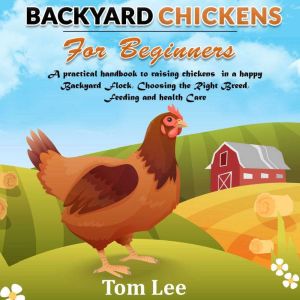 Backyard Chickens For Beginners: A Practical Handbook To Raising chickens In A happy Backyard Flock, Choosing the Right Breed, Feeding and health Care., Tom Lee