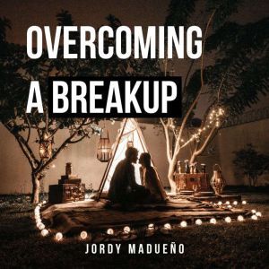 Overcoming a Breakup: An Emotional Healing Process to True Love, Jordy Madueno