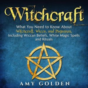 Witchcraft: What You Need to Know About Witchcraft, Wicca, and Paganism, Including Wiccan Beliefs, White Magic Spells, and Rituals, Amy Golden