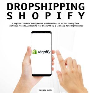 Dropshipping Shopify: A Beginners Guide to Making Passive Income Online  Set Up Your Shopify Store, Sell Unique Products and Promote Your Brand With Top E-Commerce Marketing Strategies, Samuel Smith