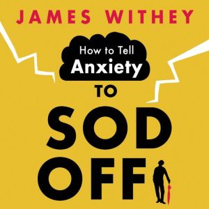 How to Tell Anxiety to Sod Off: 40 Ways to Get Your Life Back, James Withey