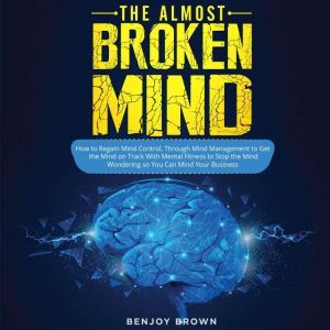 The Almost Broken Mind: How to Regain Mind Control Through Mind Management to Get the Mind on Track With Mental Fitness to Stop the Mind Wondering so You Can Mind Your Business, BENJOY BROWN