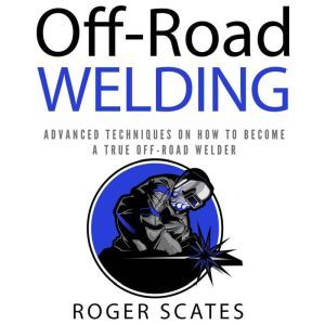 Off-Road Welding: Advanced Techniques on How to Become a True Off-Road Welder, Roger Scates