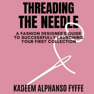Threading the Needle: A Fashion Designer's Guide to Successfully Launching Your Collection, Kadeem Alphanso Fyffe