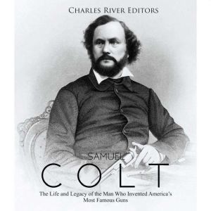 Samuel Colt: The Life and Legacy of the Man Who Invented Americas Most Famous Guns, Charles River Editors