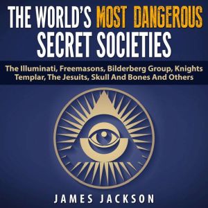 The World's Most Dangerous Secret Societies: The Illuminati, Freemasons, Bilderberg Group, Knights Templar, The Jesuits, Skull And Bones And Others, James Jackson